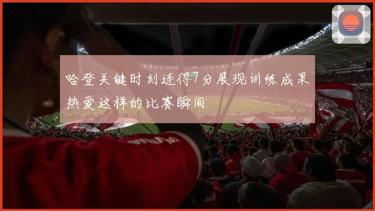 哈登关键时刻连得7分展现训练成果热爱这样的比赛瞬间