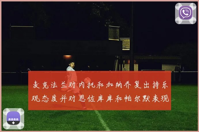 麦克法兰对内托和加纳乔复出持乐观态度并对恩佐库库和帕尔默表现表示满意