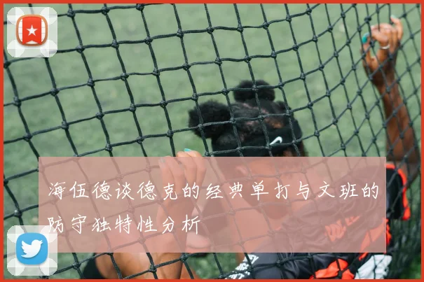 海伍德谈德克的经典单打与文班的防守独特性分析