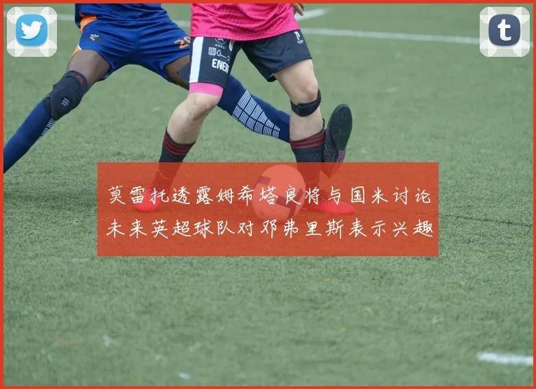 莫雷托透露姆希塔良将与国米讨论未来英超球队对邓弗里斯表示兴趣