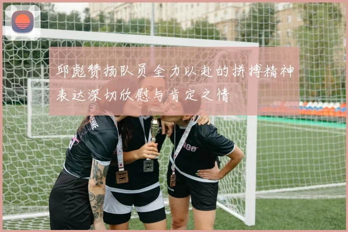 邱彪赞扬队员全力以赴的拼搏精神表达深切欣慰与肯定之情