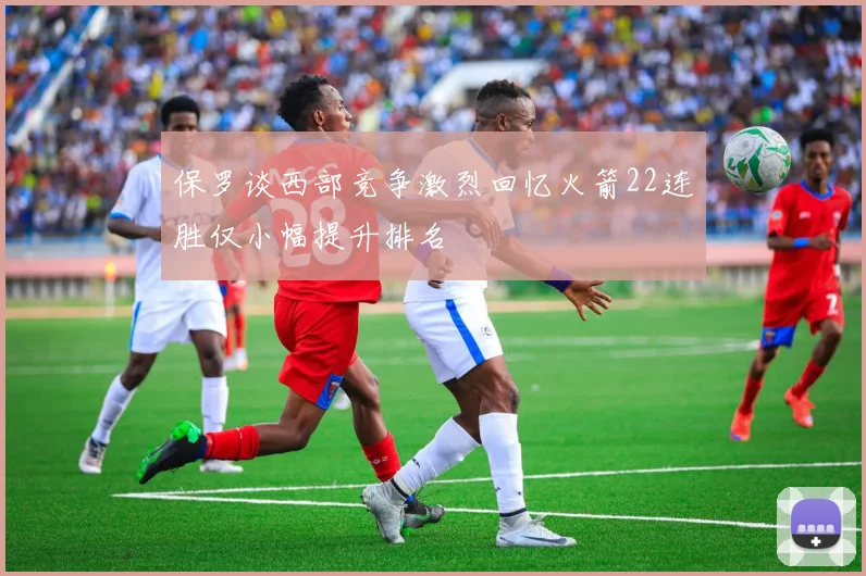 保罗谈西部竞争激烈回忆火箭22连胜仅小幅提升排名