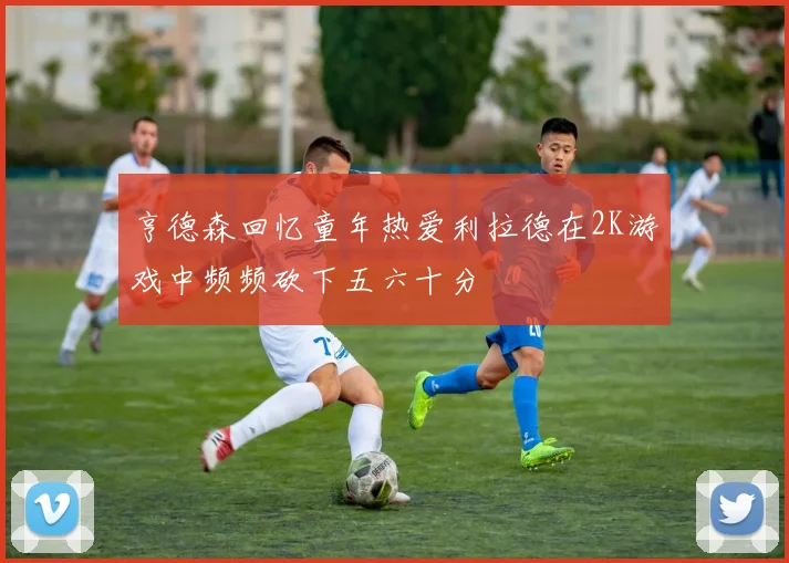 亨德森回忆童年热爱利拉德在2K游戏中频频砍下五六十分