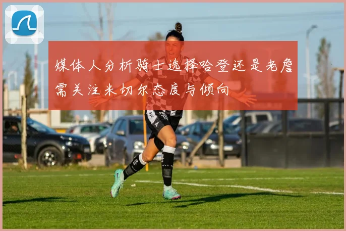 媒体人分析骑士选择哈登还是老詹需关注米切尔态度与倾向