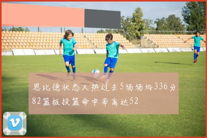 恩比德状态火热过去5场场均336分82篮板投篮命中率高达52