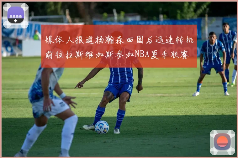 媒体人报道杨瀚森回国后迅速转机前往拉斯维加斯参加NBA夏季联赛