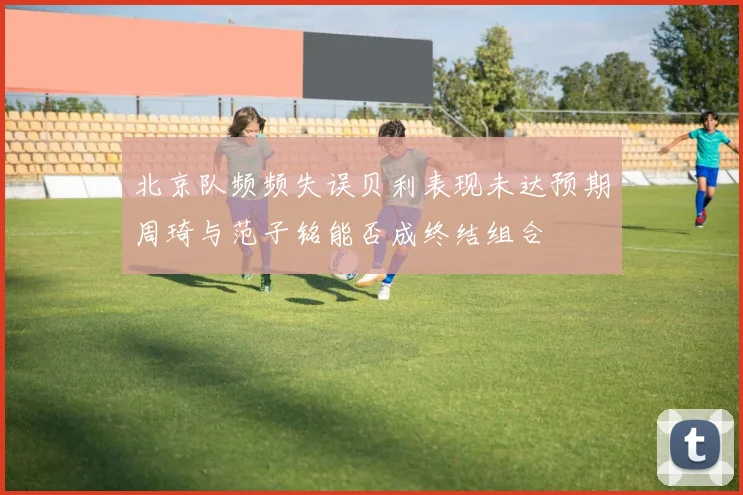 北京队频频失误贝利表现未达预期周琦与范子铭能否成终结组合