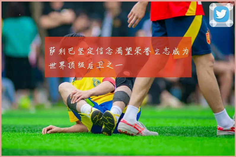 萨利巴坚定信念渴望荣誉立志成为世界顶级后卫之一