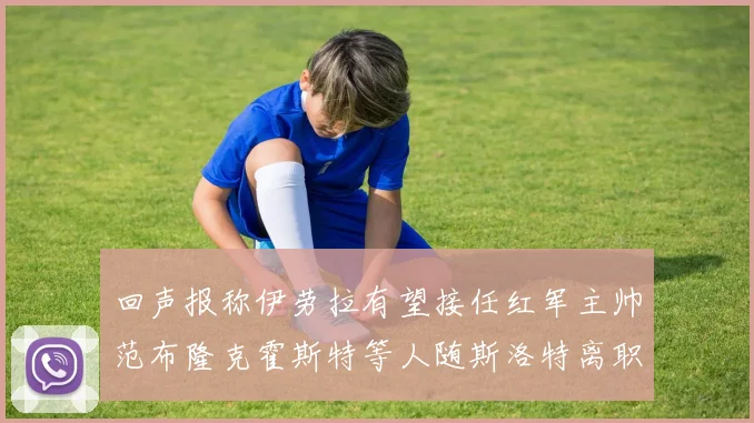 回声报称伊劳拉有望接任红军主帅范布隆克霍斯特等人随斯洛特离职