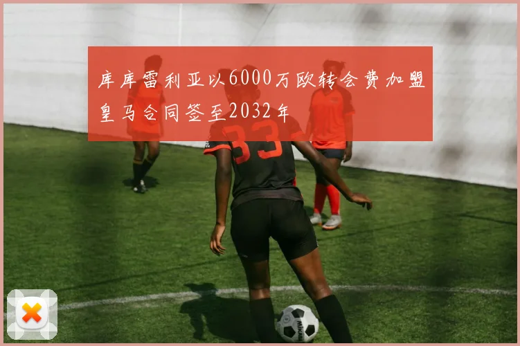 库库雷利亚以6000万欧转会费加盟皇马合同签至2032年