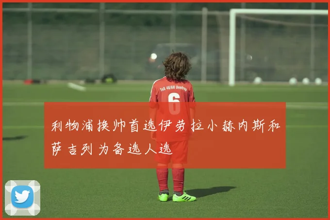 利物浦换帅首选伊劳拉小赫内斯和萨吉列为备选人选