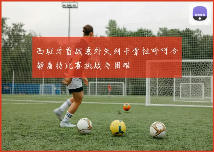 西班牙首战意外失利卡索拉呼吁冷静看待比赛挑战与困难